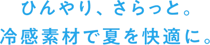ひんやり、さらっと。冷感素材で夏を快適に。